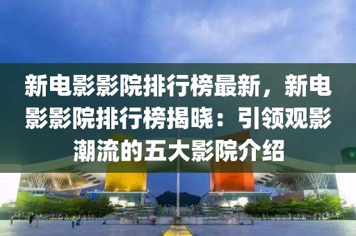 新电影影院排行榜最新，新电影影院排行榜揭晓：引领观影潮流的五大影院介绍