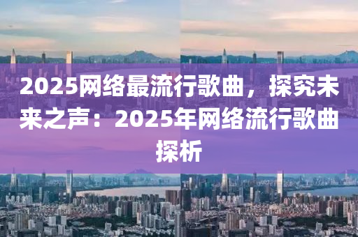 2025网络最流行歌曲，探究未来之声：2025年网络流行歌曲探析