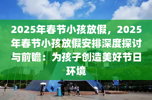 2025年春节小孩放假，2025年春节小孩放假安排深度探讨与前瞻：为孩子创造美好节日环境