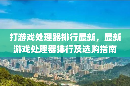 打游戏处理器排行最新，最新游戏处理器排行及选购指南