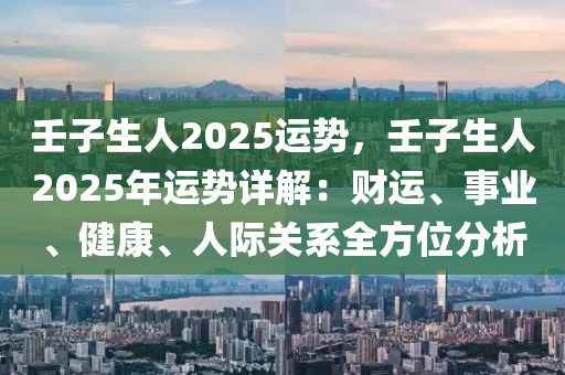 壬子生人2025运势，壬子生人2025年运势详解：财运、事业、健康、人际关系全方位分析