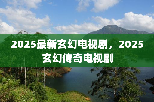 2025最新玄幻电视剧，2025玄幻传奇电视剧