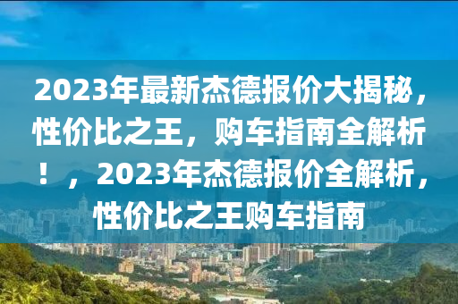 2023年最新杰德报价大揭秘，性价比之王，购车指南全解析！，2023年杰德报价全解析，性价比之王购车指南