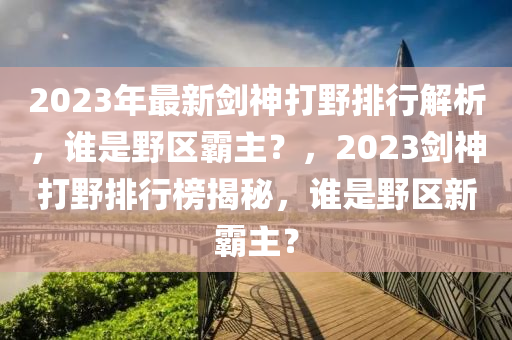 2023年最新剑神打野排行解析，谁是野区霸主？，2023剑神打野排行榜揭秘，谁是野区新霸主？