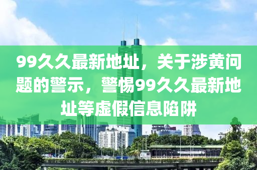 99久久最新地址，关于涉黄问题的警示，警惕99久久最新地址等虚假信息陷阱