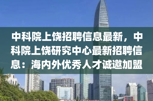 中科院上饶招聘信息最新，中科院上饶研究中心最新招聘信息：海内外优秀人才诚邀加盟