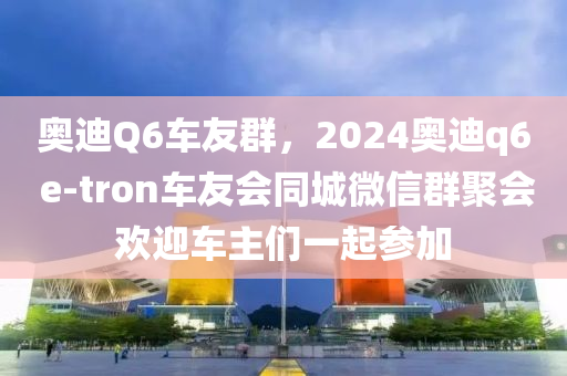 奥迪Q6车友群，2024奥迪q6 e-tron车友会同城微信群聚会欢迎车主们一起参加