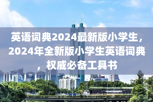 英语词典2024最新版小学生，2024年全新版小学生英语词典，权威必备工具书