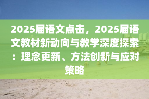 2025届语文点击，2025届语文教材新动向与教学深度探索：理念更新、方法创新与应对策略