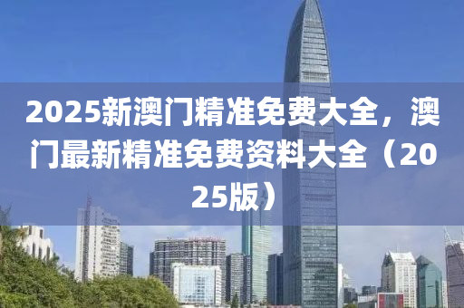 2025新澳门精准免费大全，澳门最新精准免费资料大全（2025版）