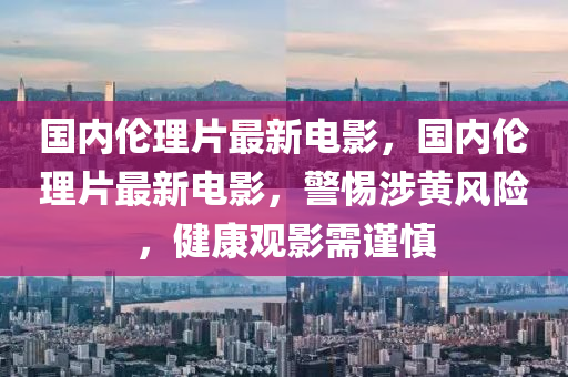 国内伦理片最新电影，国内伦理片最新电影，警惕涉黄风险，健康观影需谨慎