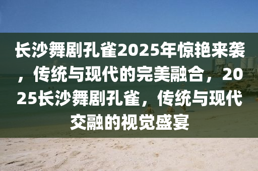 长沙舞剧孔雀2025年惊艳来袭，传统与现代的完美融合，2025长沙舞剧孔雀，传统与现代交融的视觉盛宴