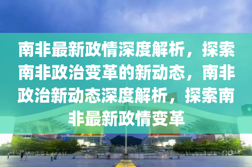 南非最新政情深度解析，探索南非政治变革的新动态，南非政治新动态深度解析，探索南非最新政情变革