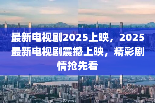 最新电视剧2025上映，2025最新电视剧震撼上映，精彩剧情抢先看