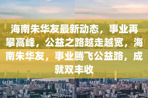 海南朱华友最新动态，事业再攀高峰，公益之路越走越宽，海南朱华友，事业腾飞公益路，成就双丰收