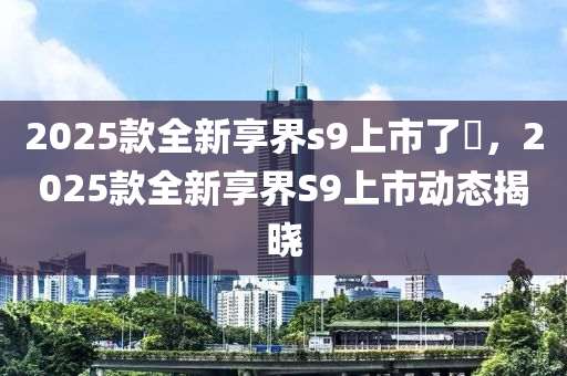 2025款全新享界s9上市了嗎，2025款全新享界S9上市动态揭晓