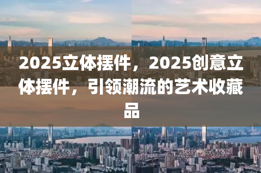 2025立体摆件，2025创意立体摆件，引领潮流的艺术收藏品