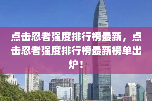 点击忍者强度排行榜最新，点击忍者强度排行榜最新榜单出炉！