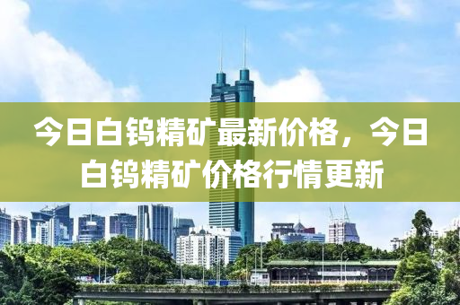 今日白钨精矿最新价格，今日白钨精矿价格行情更新