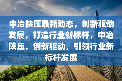 中冶陕压最新动态，创新驱动发展，打造行业新标杆，中冶陕压，创新驱动，引领行业新标杆发展