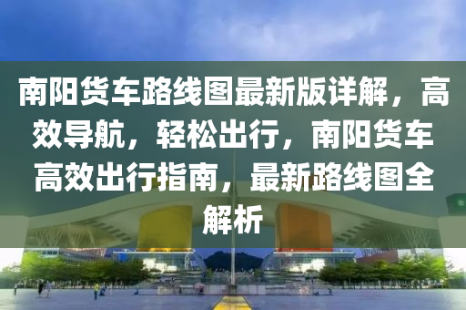 南阳货车路线图最新版详解，高效导航，轻松出行，南阳货车高效出行指南，最新路线图全解析