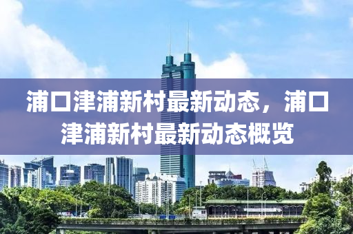 浦口津浦新村最新动态，浦口津浦新村最新动态概览