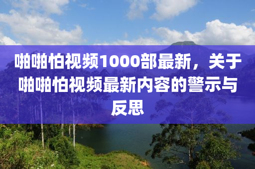 啪啪怕视频1000部最新，关于啪啪怕视频最新内容的警示与反思