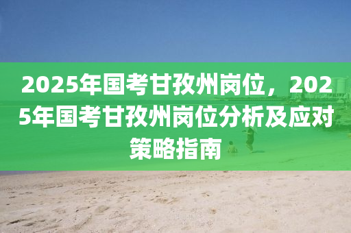 2025年国考甘孜州岗位，2025年国考甘孜州岗位分析及应对策略指南