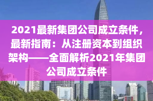 2021最新集团公司成立条件，最新指南：从注册资本到组织架构——全面解析2021年集团公司成立条件