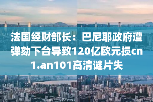 法国经财部长：巴尼耶政府遭弹劾下台导致120亿欧元损cn1.an101高清谜片失