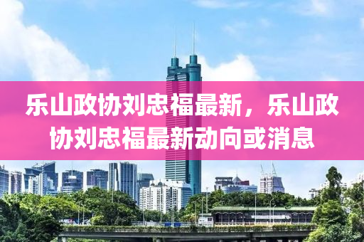 乐山政协刘忠福最新，乐山政协刘忠福最新动向或消息