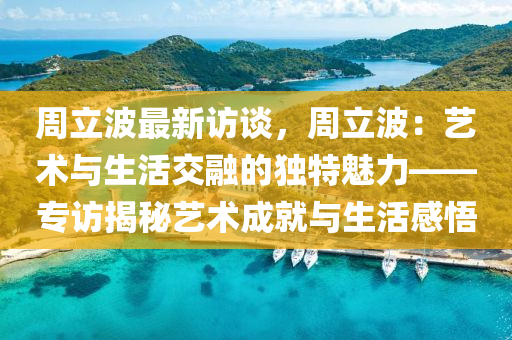 周立波最新访谈，周立波：艺术与生活交融的独特魅力——专访揭秘艺术成就与生活感悟