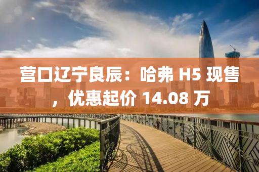 营口辽宁良辰：哈弗 H5 现售，优惠起价 14.08 万