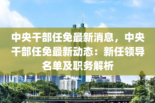 中央干部任免最新消息，中央干部任免最新动态：新任领导名单及职务解析