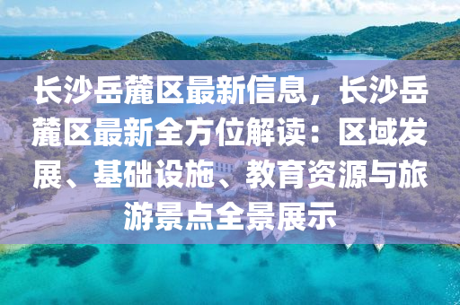 长沙岳麓区最新信息，长沙岳麓区最新全方位解读：区域发展、基础设施、教育资源与旅游景点全景展示