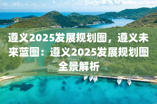 遵义2025发展规划图，遵义未来蓝图：遵义2025发展规划图全景解析