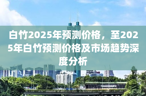 白竹2025年预测价格，至2025年白竹预测价格及市场趋势深度分析