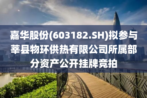 嘉华股份(603182.SH)拟参与莘县物环供热有限公司所属部分资产公开挂牌竞拍