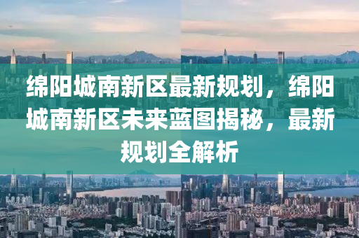 绵阳城南新区最新规划，绵阳城南新区未来蓝图揭秘，最新规划全解析