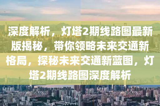 深度解析，灯塔2期线路图最新版揭秘，带你领略未来交通新格局，探秘未来交通新蓝图，灯塔2期线路图深度解析