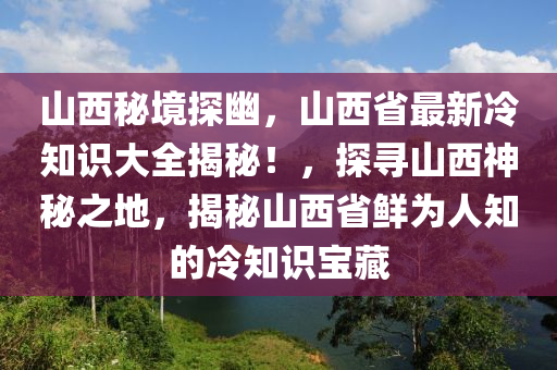 山西秘境探幽，山西省最新冷知识大全揭秘！，探寻山西神秘之地，揭秘山西省鲜为人知的冷知识宝藏