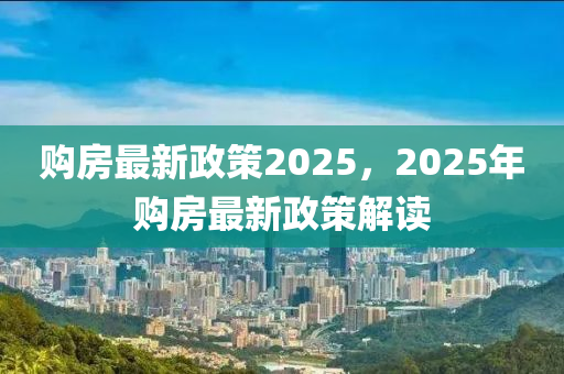 购房最新政策2025，2025年购房最新政策解读