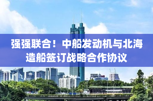 强强联合！中船发动机与北海造船签订战略合作协议