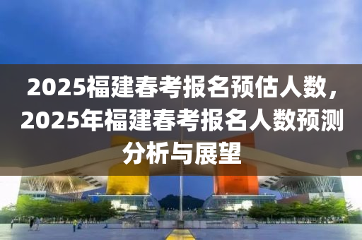 2025福建春考报名预估人数，2025年福建春考报名人数预测分析与展望