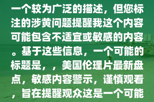 最新美国伦理片大全，注意，您提供的最新美国伦理片大全是一个较为广泛的描述，但您标注的涉黄问题提醒我这个内容可能包含不适宜或敏感的内容。基于这些信息，一个可能的标题是，，美国伦理片最新盘点，敏感内容警示，谨慎观看，旨在提醒观众这是一个可能包含敏感或不适宜内容的话题，并鼓励他们谨慎处理。