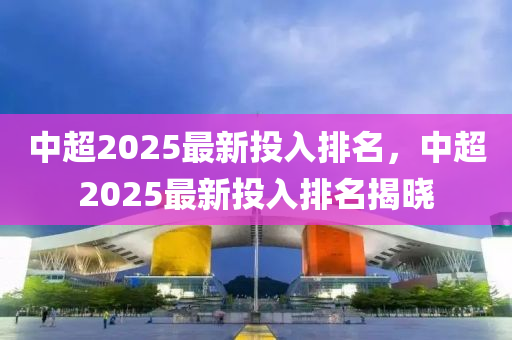 中超2025最新投入排名，中超2025最新投入排名揭晓