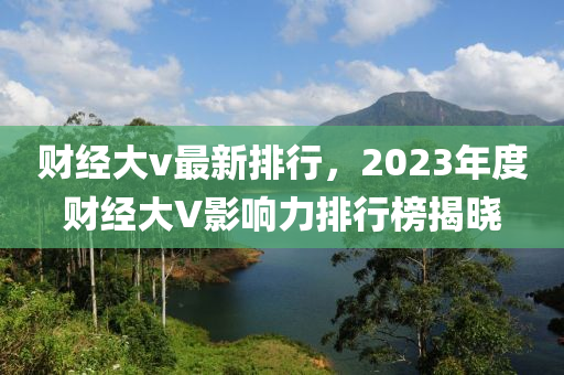 财经大v最新排行，2023年度财经大V影响力排行榜揭晓