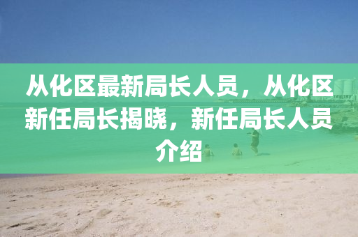 从化区最新局长人员，从化区新任局长揭晓，新任局长人员介绍