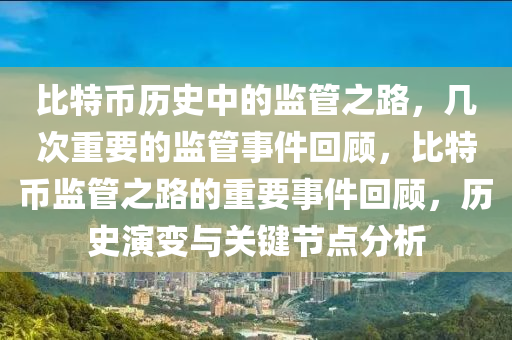 比特币历史中的监管之路，几次重要的监管事件回顾，比特币监管之路的重要事件回顾，历史演变与关键节点分析