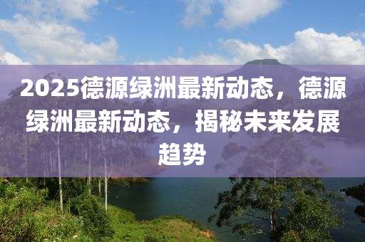 2025德源绿洲最新动态，德源绿洲最新动态，揭秘未来发展趋势